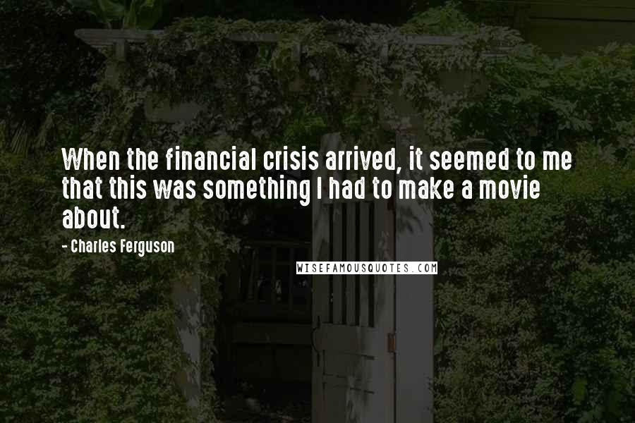 Charles Ferguson Quotes: When the financial crisis arrived, it seemed to me that this was something I had to make a movie about.