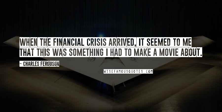 Charles Ferguson Quotes: When the financial crisis arrived, it seemed to me that this was something I had to make a movie about.