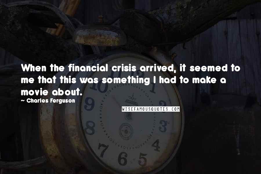 Charles Ferguson Quotes: When the financial crisis arrived, it seemed to me that this was something I had to make a movie about.