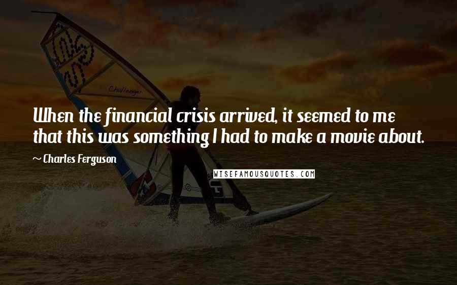 Charles Ferguson Quotes: When the financial crisis arrived, it seemed to me that this was something I had to make a movie about.