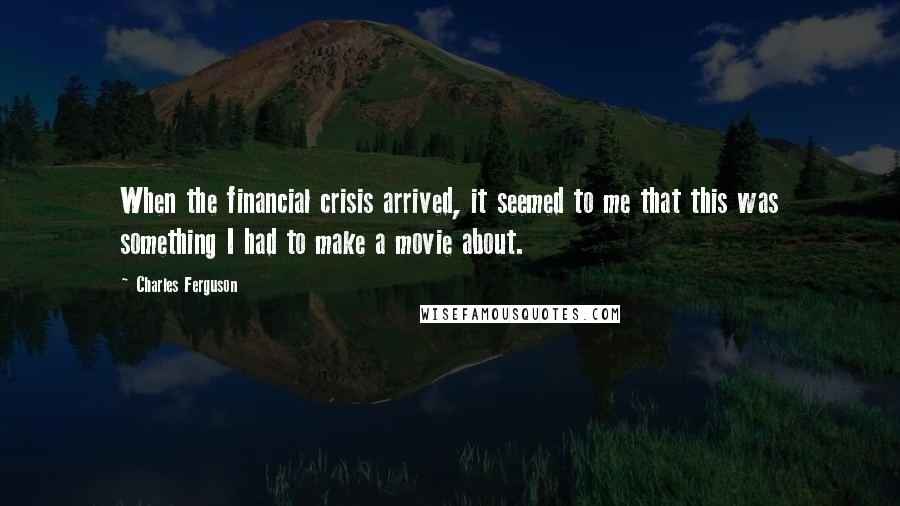 Charles Ferguson Quotes: When the financial crisis arrived, it seemed to me that this was something I had to make a movie about.