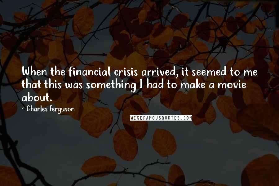 Charles Ferguson Quotes: When the financial crisis arrived, it seemed to me that this was something I had to make a movie about.