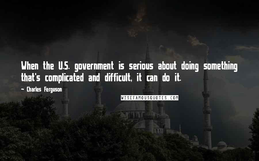 Charles Ferguson Quotes: When the U.S. government is serious about doing something that's complicated and difficult, it can do it.