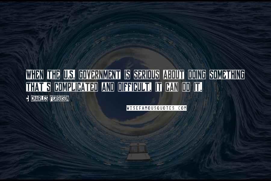 Charles Ferguson Quotes: When the U.S. government is serious about doing something that's complicated and difficult, it can do it.
