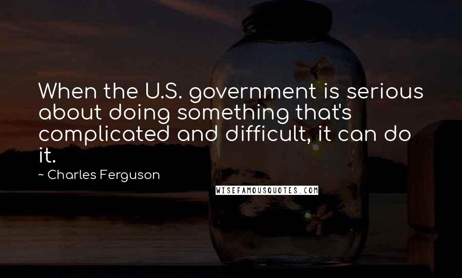 Charles Ferguson Quotes: When the U.S. government is serious about doing something that's complicated and difficult, it can do it.