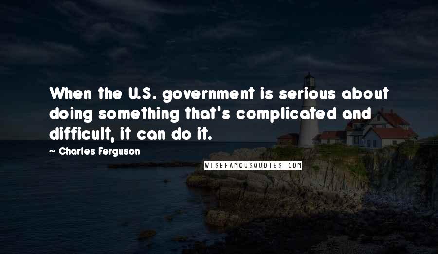 Charles Ferguson Quotes: When the U.S. government is serious about doing something that's complicated and difficult, it can do it.