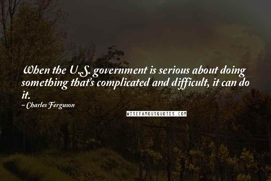 Charles Ferguson Quotes: When the U.S. government is serious about doing something that's complicated and difficult, it can do it.