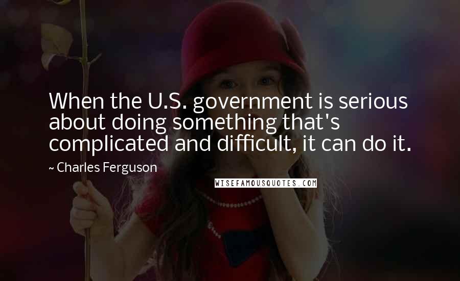 Charles Ferguson Quotes: When the U.S. government is serious about doing something that's complicated and difficult, it can do it.