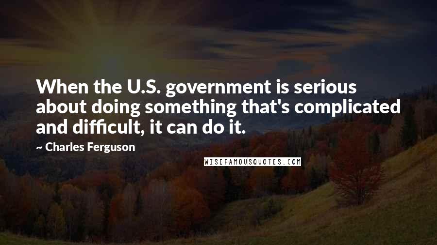 Charles Ferguson Quotes: When the U.S. government is serious about doing something that's complicated and difficult, it can do it.