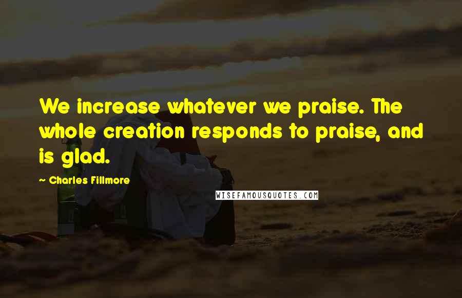Charles Fillmore Quotes: We increase whatever we praise. The whole creation responds to praise, and is glad.