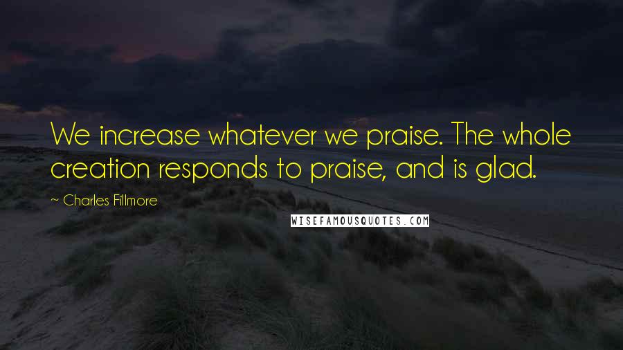 Charles Fillmore Quotes: We increase whatever we praise. The whole creation responds to praise, and is glad.