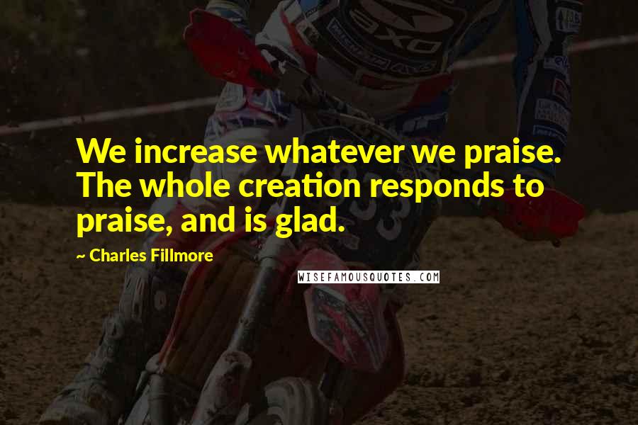 Charles Fillmore Quotes: We increase whatever we praise. The whole creation responds to praise, and is glad.