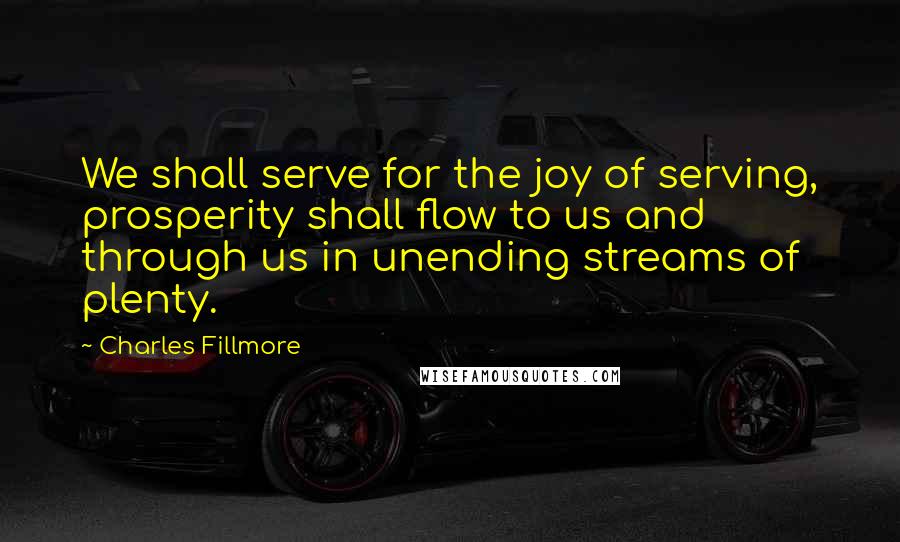 Charles Fillmore Quotes: We shall serve for the joy of serving, prosperity shall flow to us and through us in unending streams of plenty.