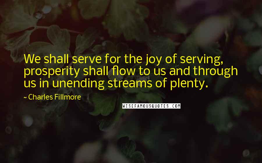 Charles Fillmore Quotes: We shall serve for the joy of serving, prosperity shall flow to us and through us in unending streams of plenty.