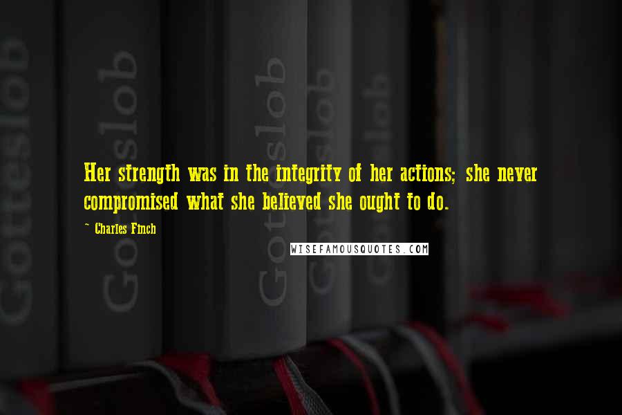 Charles Finch Quotes: Her strength was in the integrity of her actions; she never compromised what she believed she ought to do.