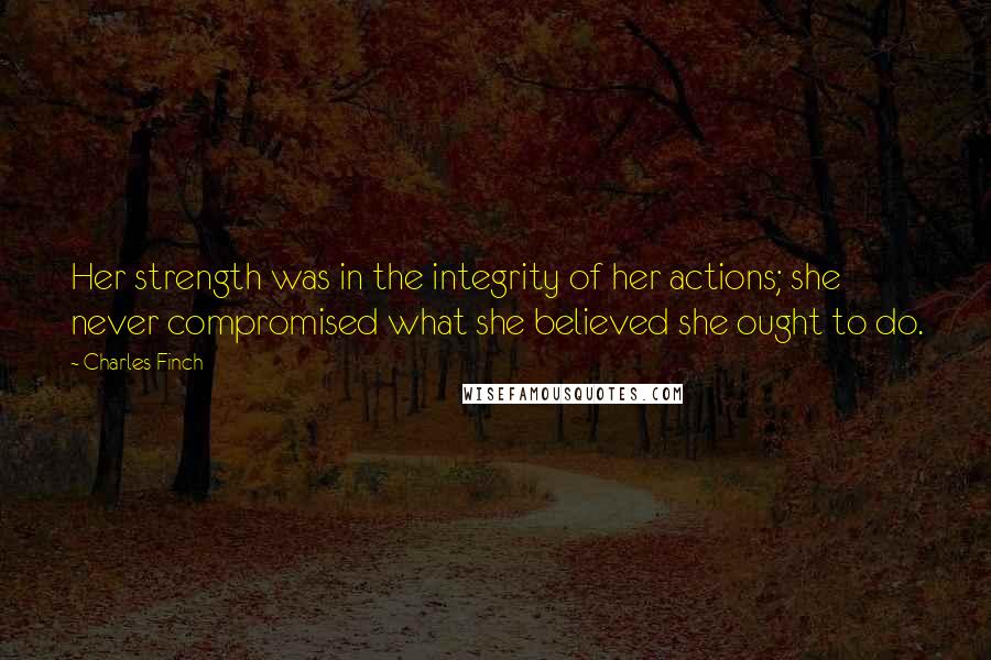 Charles Finch Quotes: Her strength was in the integrity of her actions; she never compromised what she believed she ought to do.
