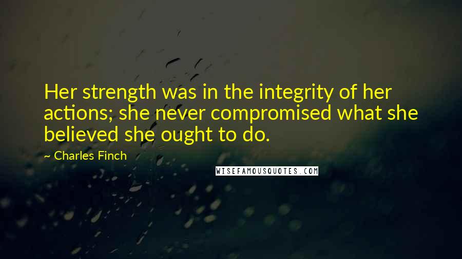 Charles Finch Quotes: Her strength was in the integrity of her actions; she never compromised what she believed she ought to do.