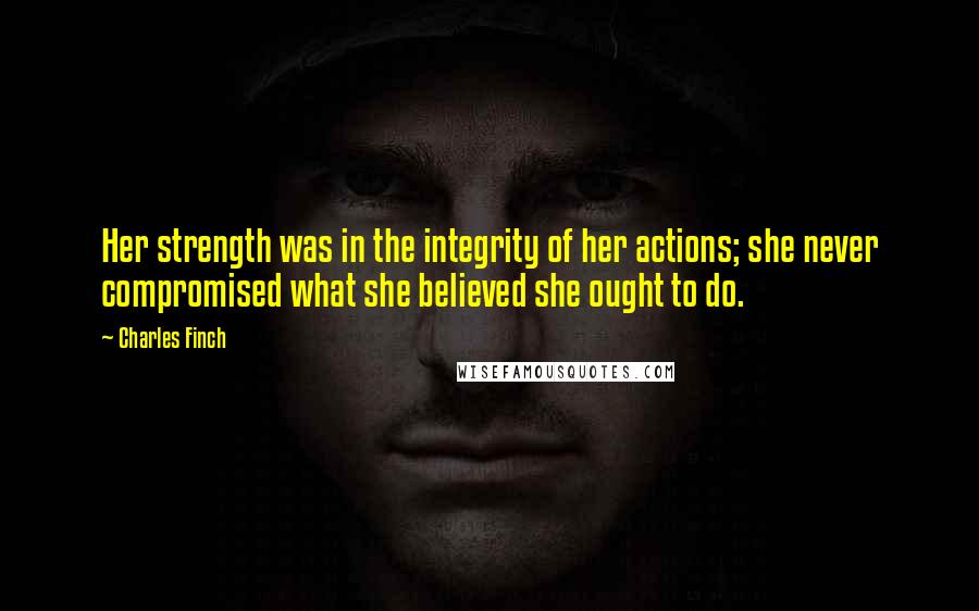 Charles Finch Quotes: Her strength was in the integrity of her actions; she never compromised what she believed she ought to do.