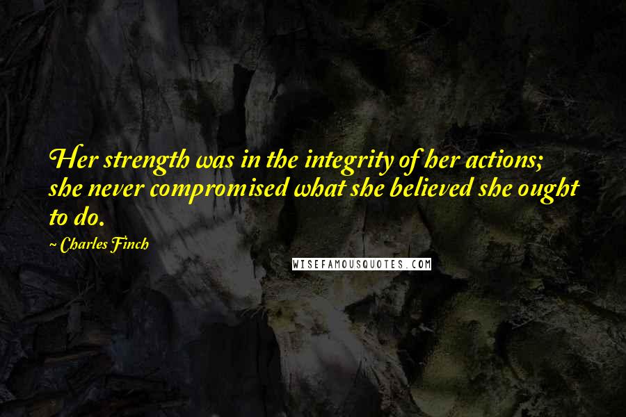 Charles Finch Quotes: Her strength was in the integrity of her actions; she never compromised what she believed she ought to do.