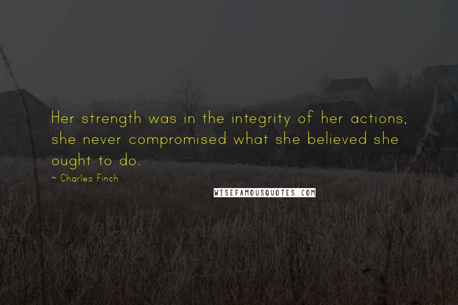 Charles Finch Quotes: Her strength was in the integrity of her actions; she never compromised what she believed she ought to do.