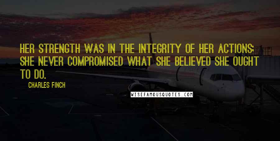 Charles Finch Quotes: Her strength was in the integrity of her actions; she never compromised what she believed she ought to do.