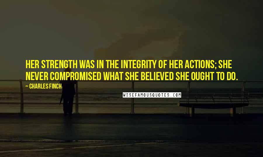 Charles Finch Quotes: Her strength was in the integrity of her actions; she never compromised what she believed she ought to do.