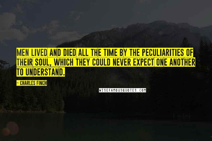 Charles Finch Quotes: Men lived and died all the time by the peculiarities of their soul, which they could never expect one another to understand.