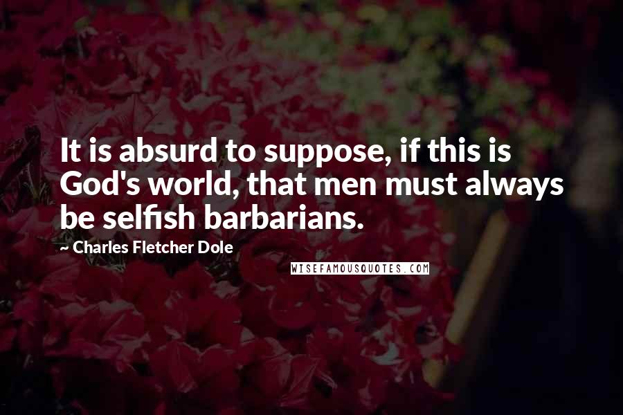 Charles Fletcher Dole Quotes: It is absurd to suppose, if this is God's world, that men must always be selfish barbarians.