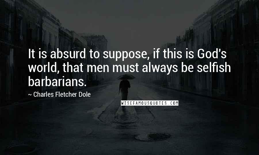 Charles Fletcher Dole Quotes: It is absurd to suppose, if this is God's world, that men must always be selfish barbarians.