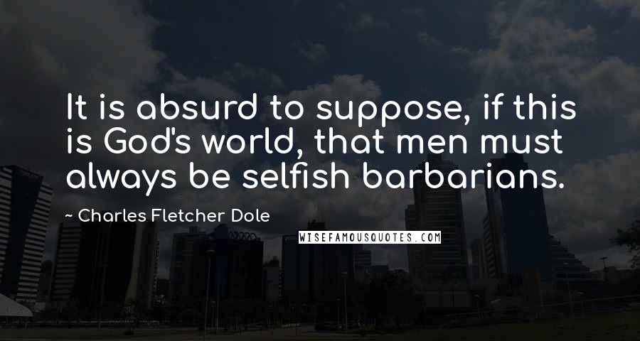 Charles Fletcher Dole Quotes: It is absurd to suppose, if this is God's world, that men must always be selfish barbarians.