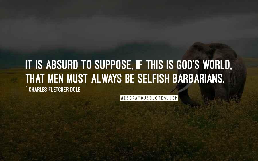 Charles Fletcher Dole Quotes: It is absurd to suppose, if this is God's world, that men must always be selfish barbarians.