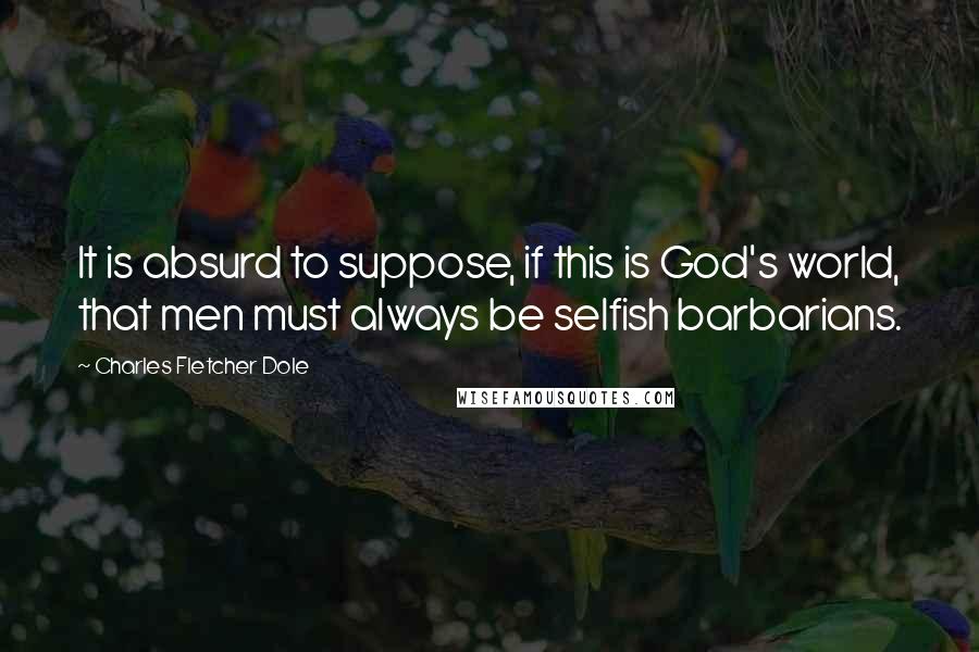 Charles Fletcher Dole Quotes: It is absurd to suppose, if this is God's world, that men must always be selfish barbarians.