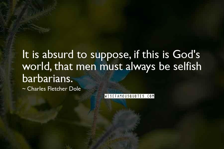 Charles Fletcher Dole Quotes: It is absurd to suppose, if this is God's world, that men must always be selfish barbarians.