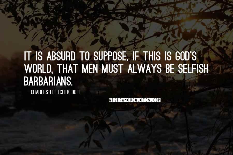 Charles Fletcher Dole Quotes: It is absurd to suppose, if this is God's world, that men must always be selfish barbarians.