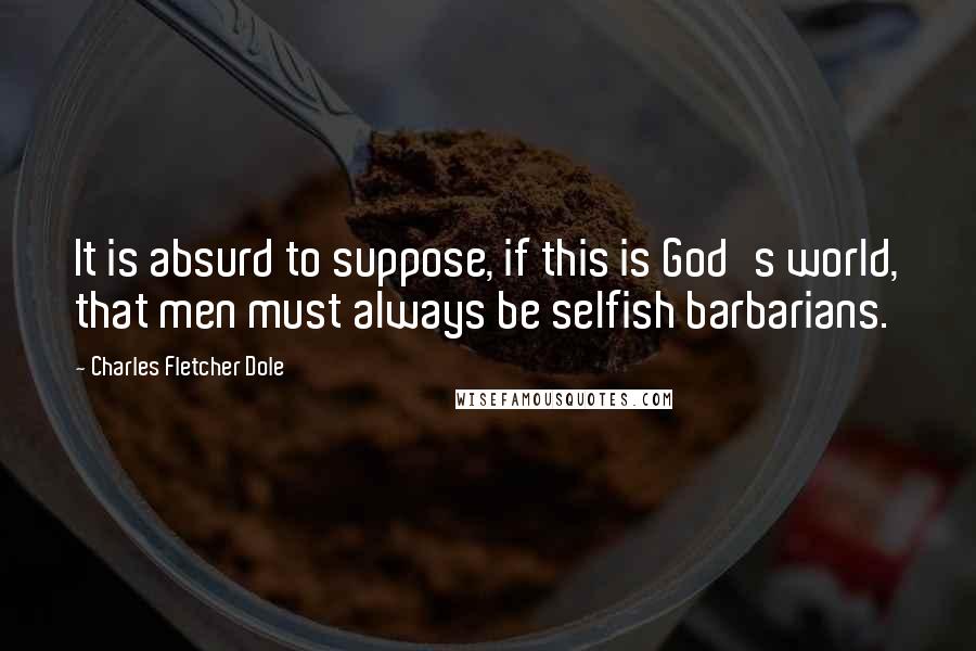 Charles Fletcher Dole Quotes: It is absurd to suppose, if this is God's world, that men must always be selfish barbarians.