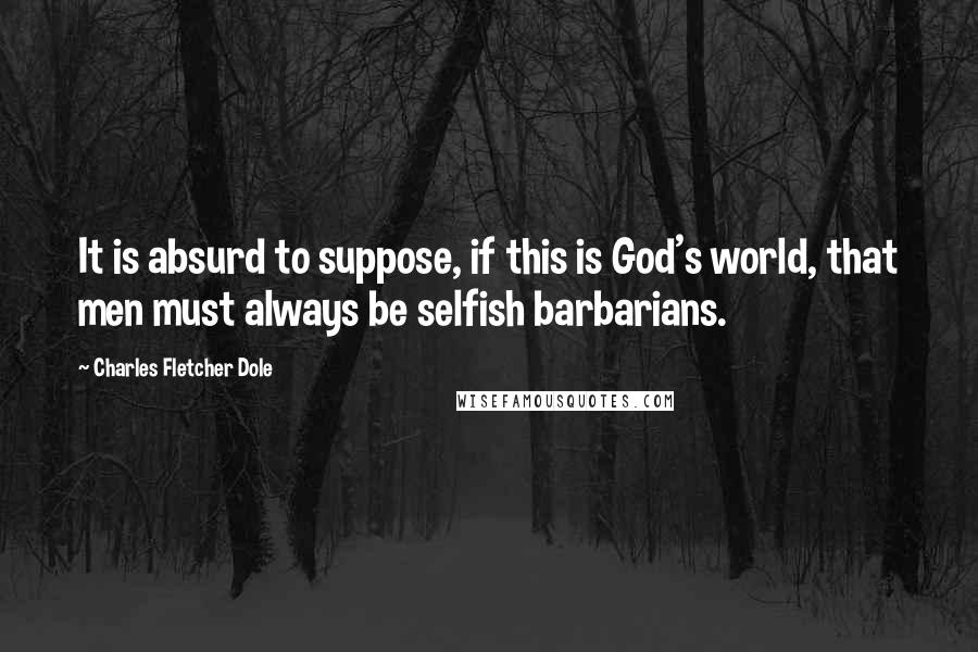 Charles Fletcher Dole Quotes: It is absurd to suppose, if this is God's world, that men must always be selfish barbarians.