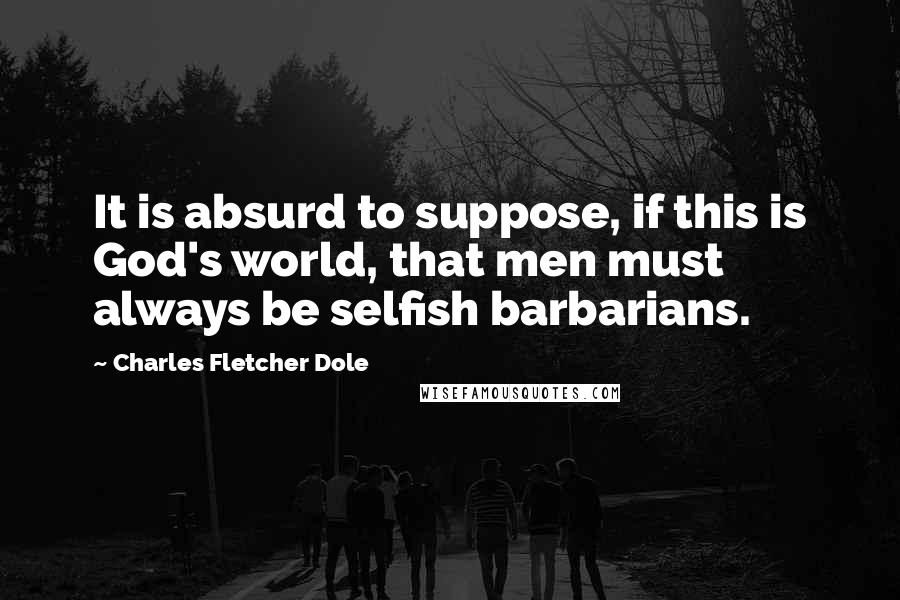 Charles Fletcher Dole Quotes: It is absurd to suppose, if this is God's world, that men must always be selfish barbarians.