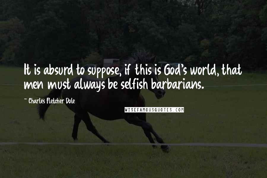 Charles Fletcher Dole Quotes: It is absurd to suppose, if this is God's world, that men must always be selfish barbarians.