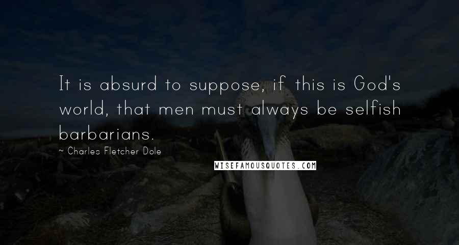 Charles Fletcher Dole Quotes: It is absurd to suppose, if this is God's world, that men must always be selfish barbarians.