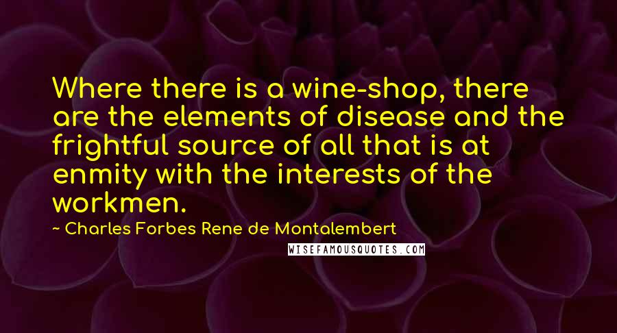 Charles Forbes Rene De Montalembert Quotes: Where there is a wine-shop, there are the elements of disease and the frightful source of all that is at enmity with the interests of the workmen.