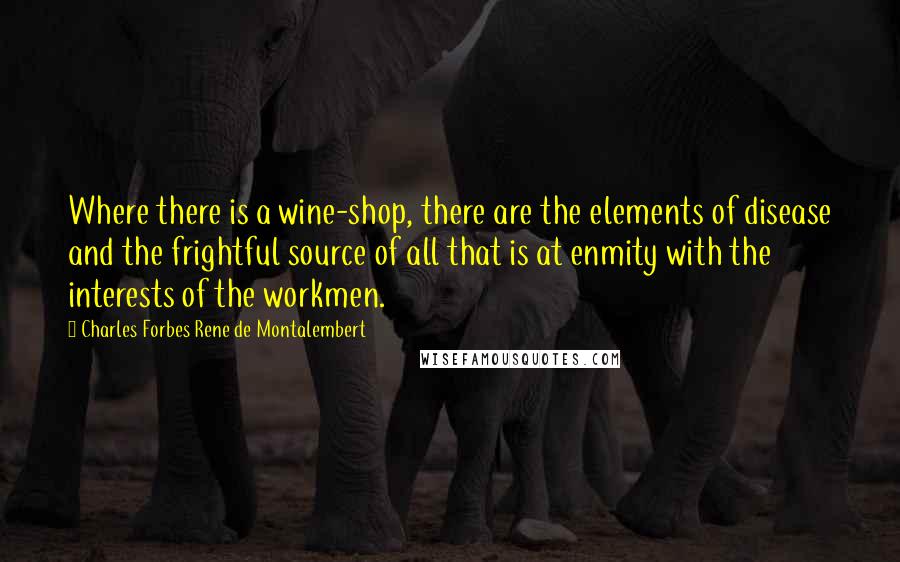 Charles Forbes Rene De Montalembert Quotes: Where there is a wine-shop, there are the elements of disease and the frightful source of all that is at enmity with the interests of the workmen.