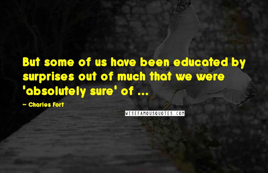 Charles Fort Quotes: But some of us have been educated by surprises out of much that we were 'absolutely sure' of ...