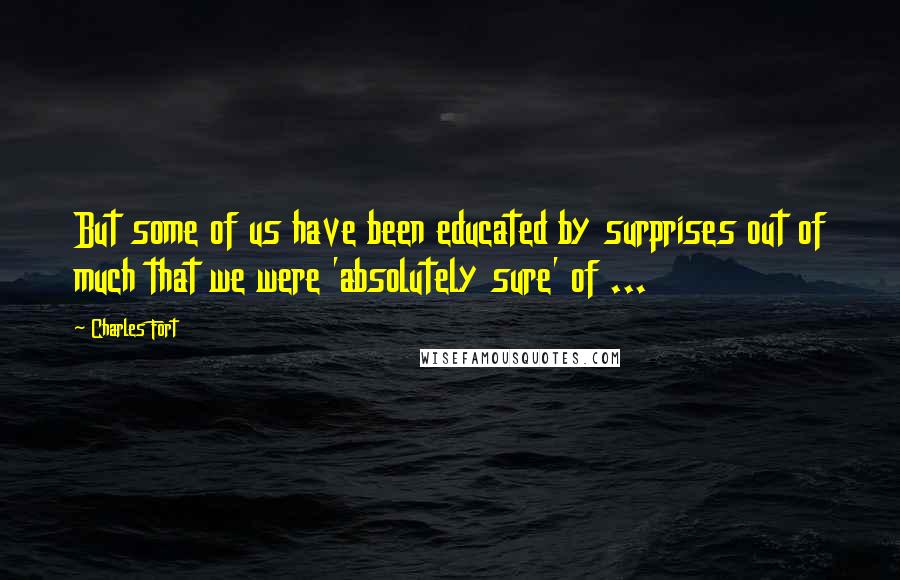 Charles Fort Quotes: But some of us have been educated by surprises out of much that we were 'absolutely sure' of ...