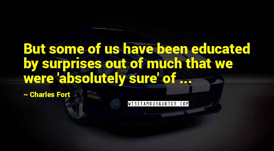 Charles Fort Quotes: But some of us have been educated by surprises out of much that we were 'absolutely sure' of ...
