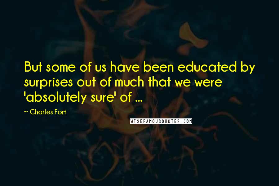 Charles Fort Quotes: But some of us have been educated by surprises out of much that we were 'absolutely sure' of ...