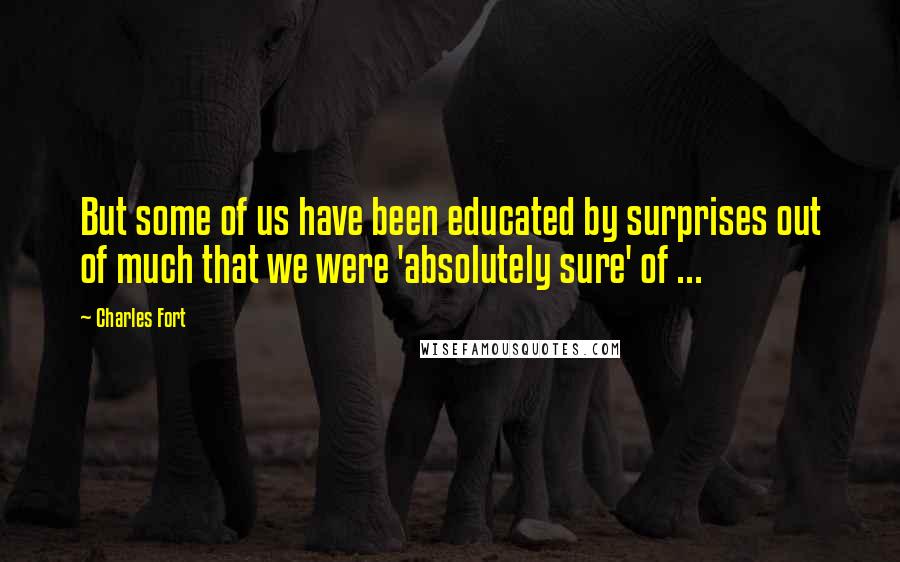 Charles Fort Quotes: But some of us have been educated by surprises out of much that we were 'absolutely sure' of ...