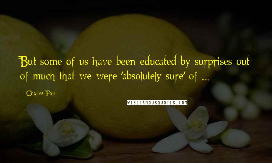 Charles Fort Quotes: But some of us have been educated by surprises out of much that we were 'absolutely sure' of ...