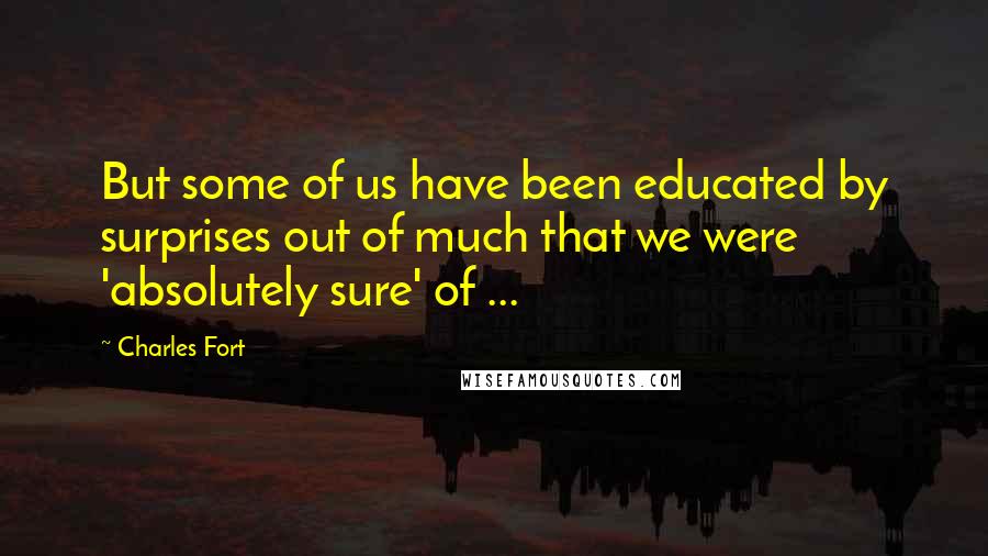 Charles Fort Quotes: But some of us have been educated by surprises out of much that we were 'absolutely sure' of ...