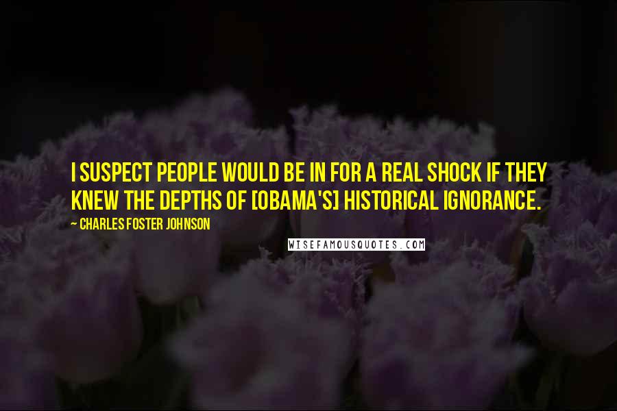 Charles Foster Johnson Quotes: I suspect people would be in for a real shock if they knew the depths of [Obama's] historical ignorance.