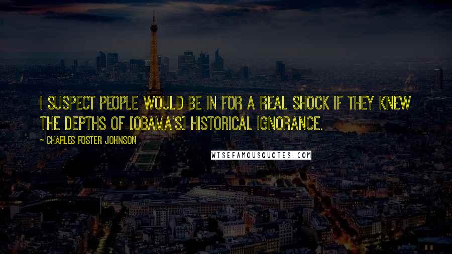 Charles Foster Johnson Quotes: I suspect people would be in for a real shock if they knew the depths of [Obama's] historical ignorance.